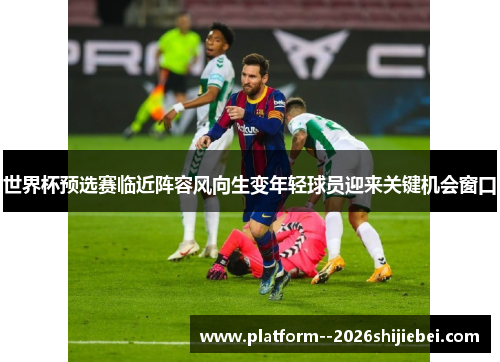 世界杯预选赛临近阵容风向生变年轻球员迎来关键机会窗口