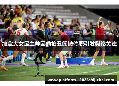 加拿大女足主帅因偷拍丑闻被停职引发舆论关注 加拿大女足主帅因偷拍丑闻被停职引发舆论关注