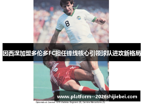 因西涅加盟多伦多FC担任锋线核心引领球队进攻新格局