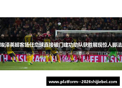 埃泽英超客场任意球直接破门建功助队获胜展现惊人脚法 埃泽英超客场任意球直接破门建功助队获胜展现惊人脚法