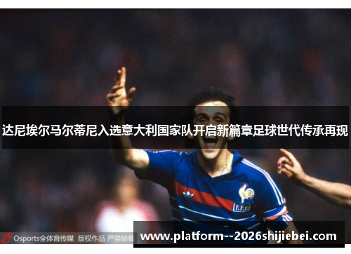 达尼埃尔马尔蒂尼入选意大利国家队开启新篇章足球世代传承再现