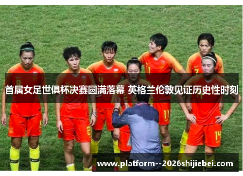 首届女足世俱杯决赛圆满落幕 英格兰伦敦见证历史性时刻