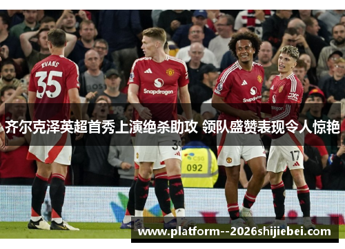 齐尔克泽英超首秀上演绝杀助攻 领队盛赞表现令人惊艳