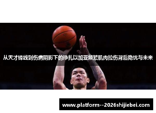 从天才锋线到伤病阴影下的挣扎以加亚频繁肌肉拉伤背后隐忧与未来