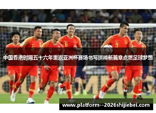 中国香港时隔五十六年重返亚洲杯赛场书写拼搏新篇章点燃足球梦想