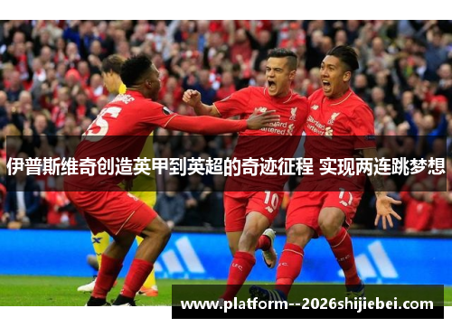 伊普斯维奇创造英甲到英超的奇迹征程 实现两连跳梦想