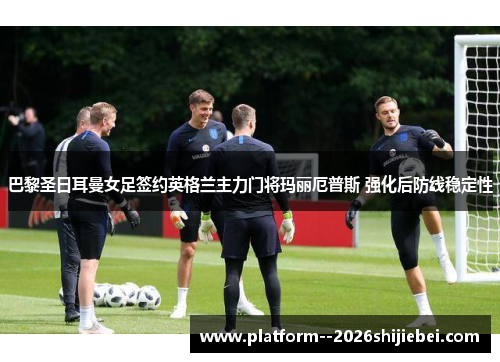 巴黎圣日耳曼女足签约英格兰主力门将玛丽厄普斯 强化后防线稳定性