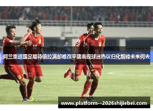 阿兰重返国足期待值拉满却难改平庸表现球迷热议归化前锋未来何去