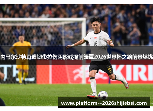 内马尔沙特再遭韧带拉伤阴影或提前笼罩2026世界杯之路前景堪忧 内马尔沙特再遭韧带拉伤阴影或提前笼罩2026世界杯之路前景堪忧