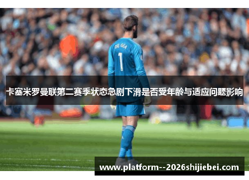 卡塞米罗曼联第二赛季状态急剧下滑是否受年龄与适应问题影响