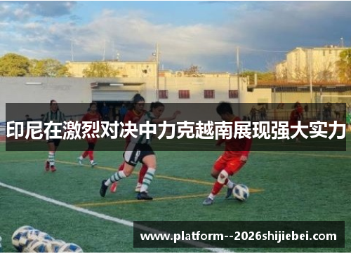 印尼在激烈对决中力克越南展现强大实力 印尼在激烈对决中力克越南展现强大实力