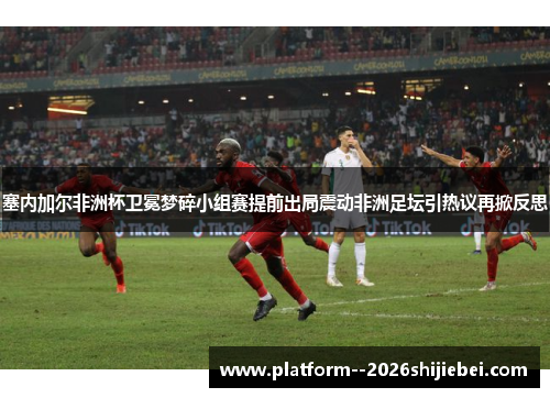 塞内加尔非洲杯卫冕梦碎小组赛提前出局震动非洲足坛引热议再掀反思