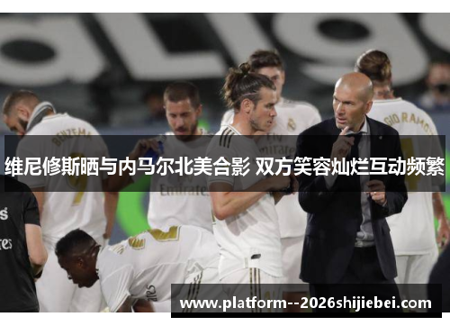 维尼修斯晒与内马尔北美合影 双方笑容灿烂互动频繁