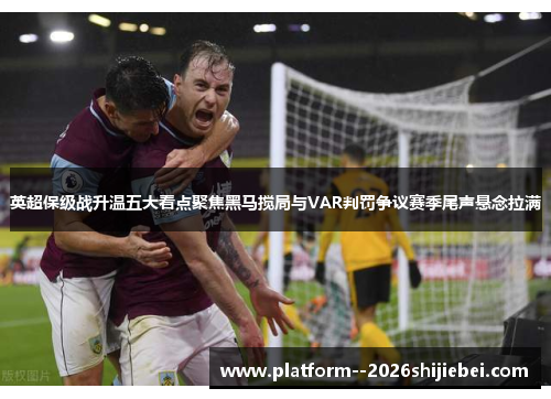 英超保级战升温五大看点聚焦黑马搅局与VAR判罚争议赛季尾声悬念拉满