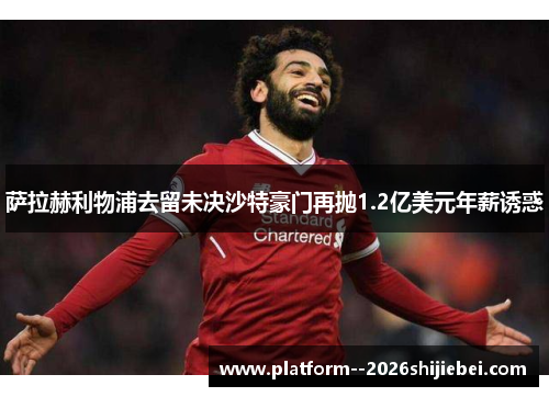 萨拉赫利物浦去留未决沙特豪门再抛1.2亿美元年薪诱惑