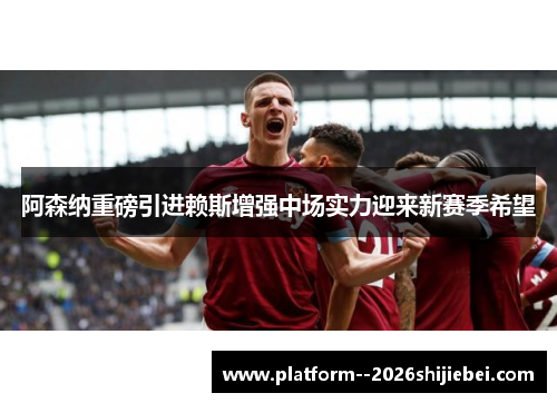 阿森纳重磅引进赖斯增强中场实力迎来新赛季希望