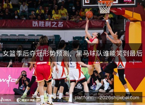 女篮季后夺冠形势预测，黑马球队谁能笑到最后
